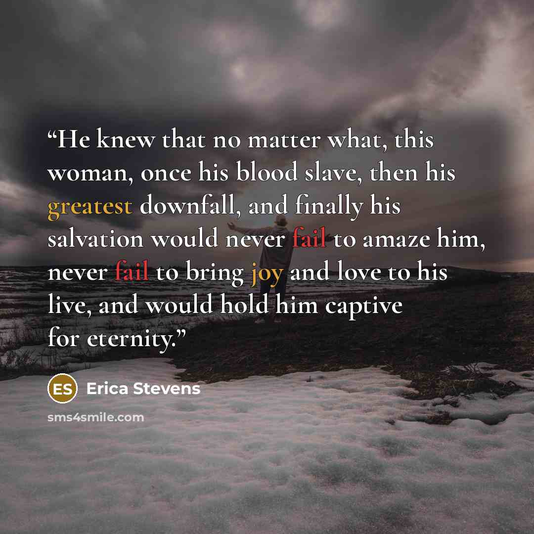 “He knew that no matter what, this woman, once his blood slave, then his greatest downfall, and finally his salvation would never fail to amaze him, never fail to bring joy and love to his live, and would hold him captive for eternity.” quote by Erica Stevens