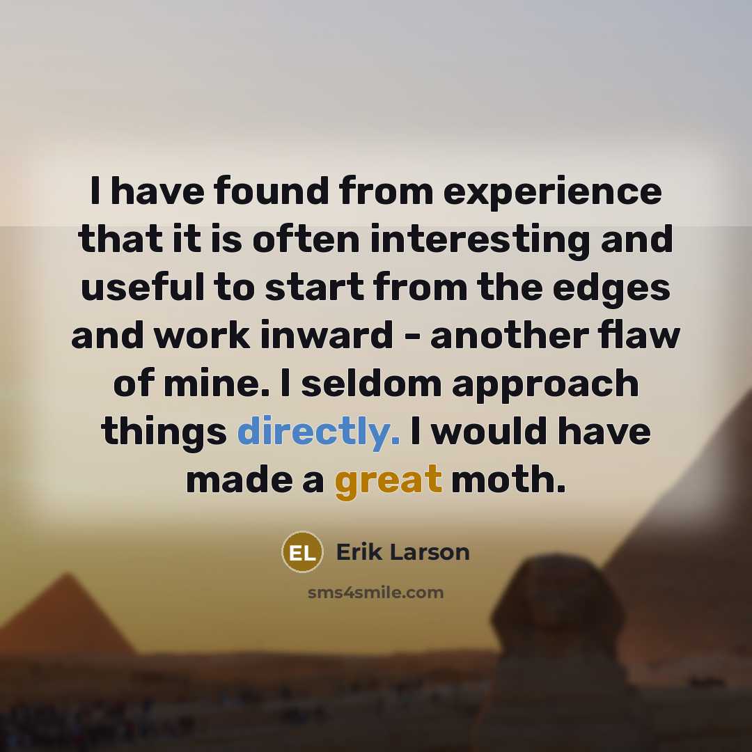 “I have found from experience that it is often interesting and useful to start from the edges and work inward - another flaw of mine. I seldom approach things directly. I would have made a great moth.” quote by Erik Larson