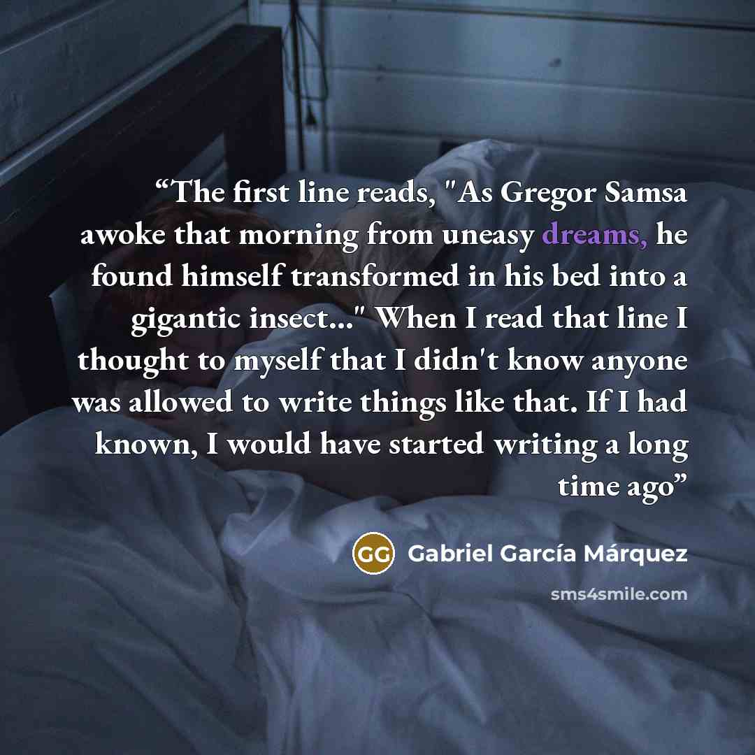 “The first line reads, "As Gregor Samsa awoke that morning from uneasy dreams, he found himself transformed in his bed into a gigantic insect…" When I read that line I thought to myself that I didn't know anyone was allowed to write things like that. If I had known, I would have started writing a…” quote by Gabriel García Márquez