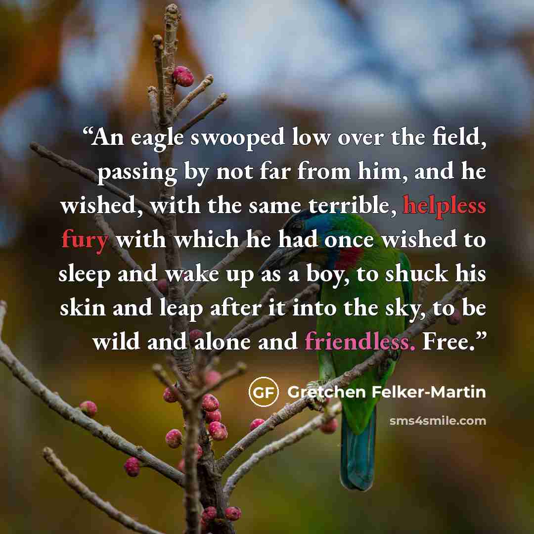 “An eagle swooped low over the field, passing by not far from him, and he wished, with the same terrible, helpless fury with which he had once wished to sleep and wake up as a boy, to shuck his skin and leap after it into the sky, to be wild and alone and friendless. Free.” quote by Gretchen Felker-Martin