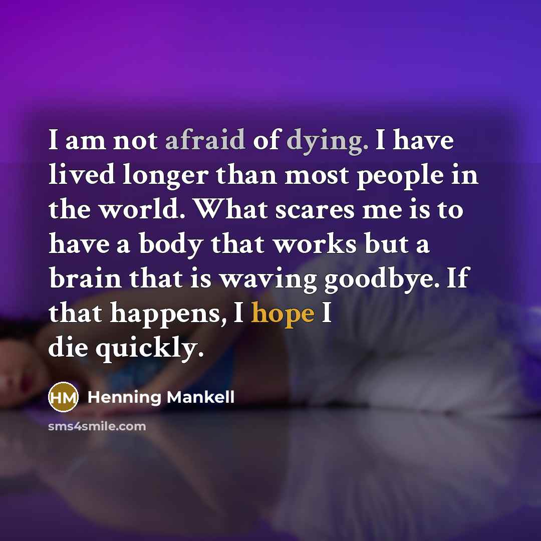 “I am not afraid of dying. I have lived longer than most people in the world. What scares me is to have a body that works but a brain that is waving goodbye. If that happens, I hope I die quickly.” quote by Henning Mankell
