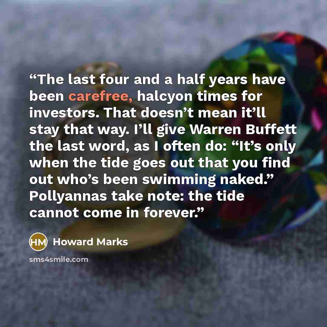 “The last four and a half years have been carefree, halcyon times for investors. That doesn’t mean it’ll stay that way. I’ll give Warren Buffett the last word, as I often do: “It’s only when the tide goes out that you find out who’s been swimming naked.” Pollyannas take note: the tide cannot come…” quote by Howard Marks