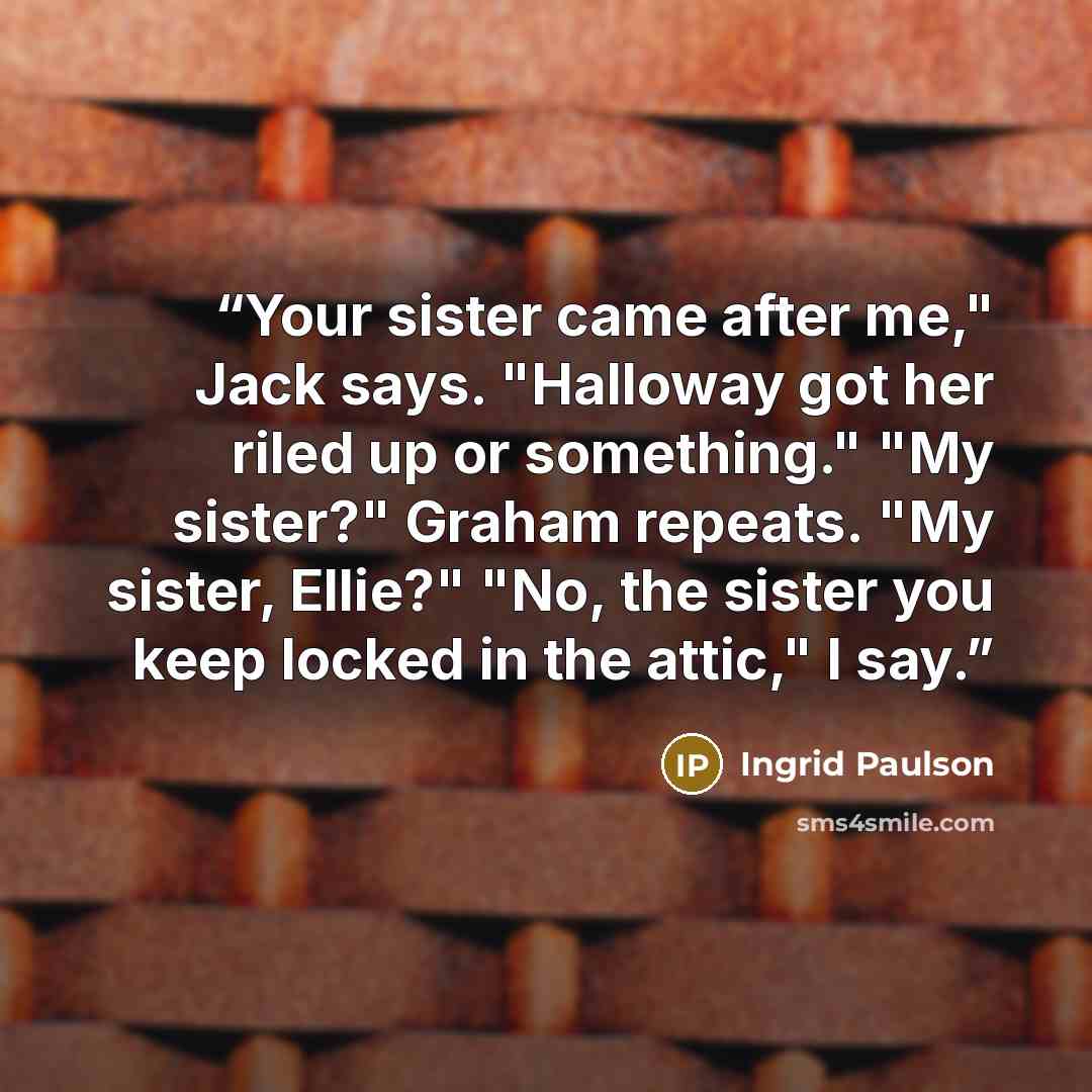 “Your sister came after me," Jack says. "Halloway got her riled up or something." "My sister?" Graham repeats. "My sister, Ellie?" "No, the sister you keep locked in the attic," I say.” quote by Ingrid Paulson