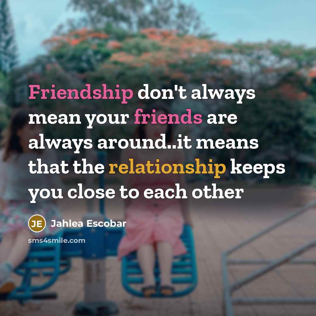 “Friendship don't always mean your friends are always around..it means that the relationship keeps you close to each other” quote by Jahlea Escobar