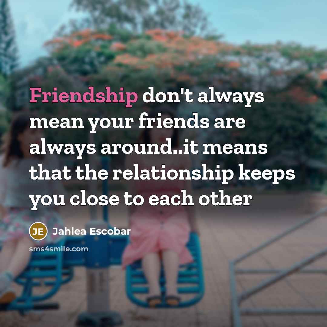“Friendship don't always mean your friends are always around..it means that the relationship keeps you close to each other” quote by Jahlea Escobar