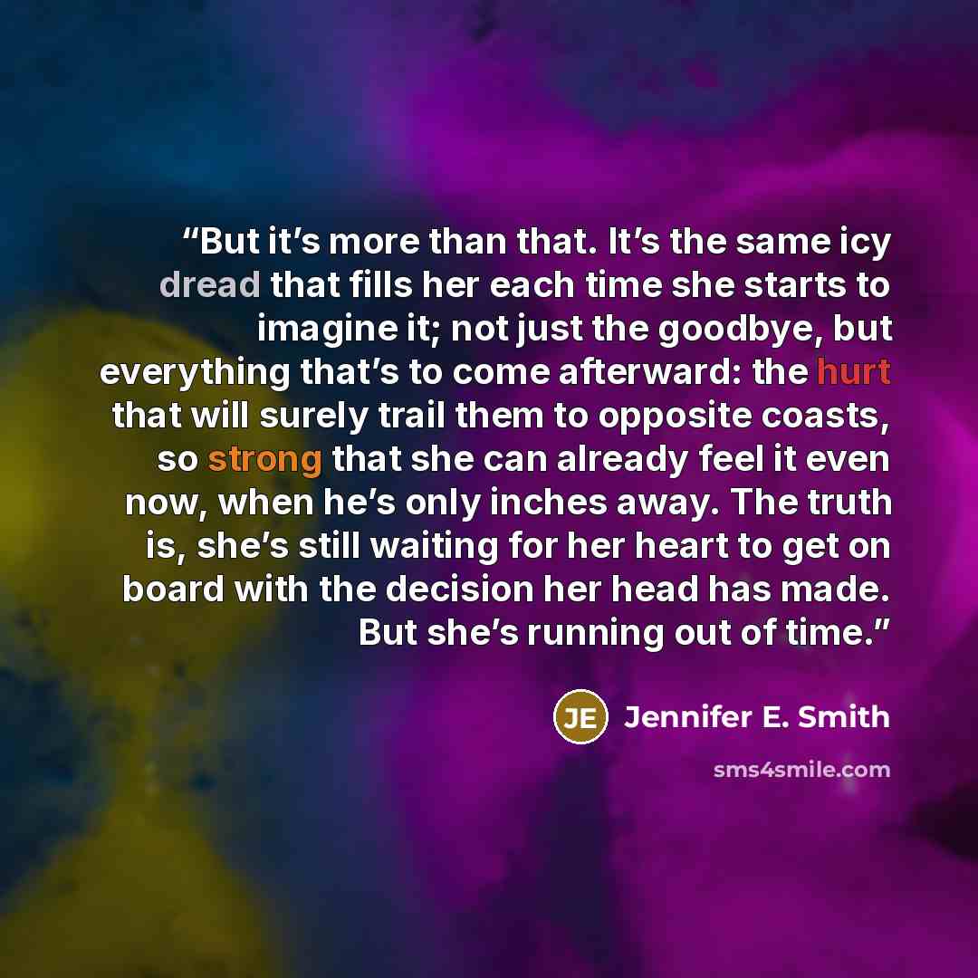 “But it’s more than that. It’s the same icy dread that fills her each time she starts to imagine it; not just the goodbye, but everything that’s to come afterward: the hurt that will surely trail them to opposite coasts, so strong that she can already feel it even now, when he’s only inches away…” quote by Jennifer E. Smith