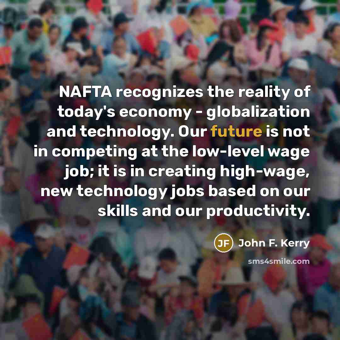 “NAFTA recognizes the reality of today's economy - globalization and technology. Our future is not in competing at the low-level wage job; it is in creating high-wage, new technology jobs based on our skills and our productivity.” quote by John F. Kerry