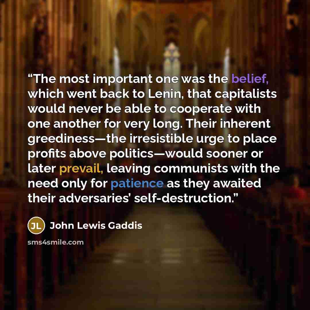“The most important one was the belief, which went back to Lenin, that capitalists would never be able to cooperate with one another for very long. Their inherent greediness—the irresistible urge to place profits above politics—would sooner or later prevail, leaving communists with the need only…” quote by John Lewis Gaddis