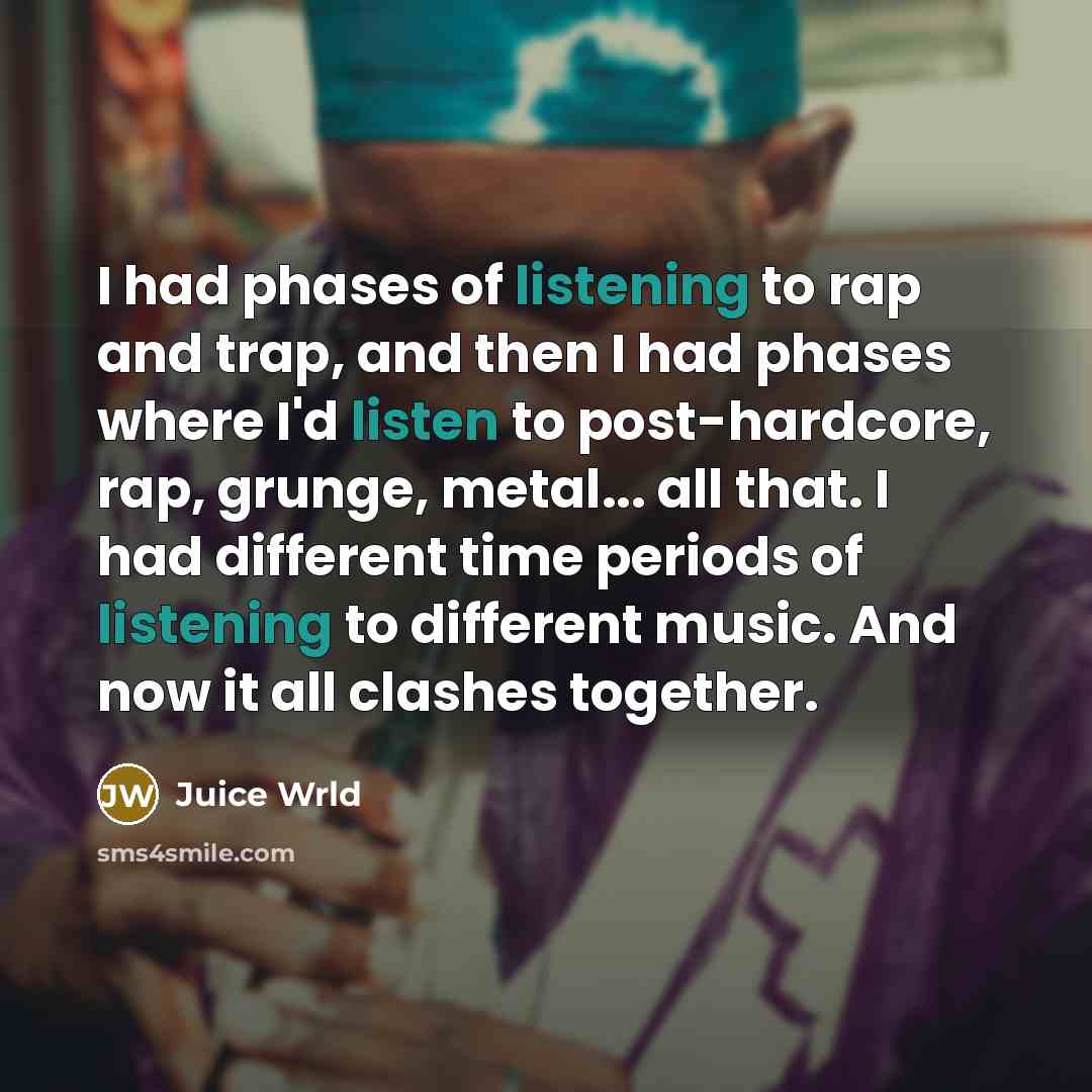 “I had phases of listening to rap and trap, and then I had phases where I'd listen to post-hardcore, rap, grunge, metal... all that. I had different time periods of listening to different music. And now it all clashes together.” quote by Juice Wrld