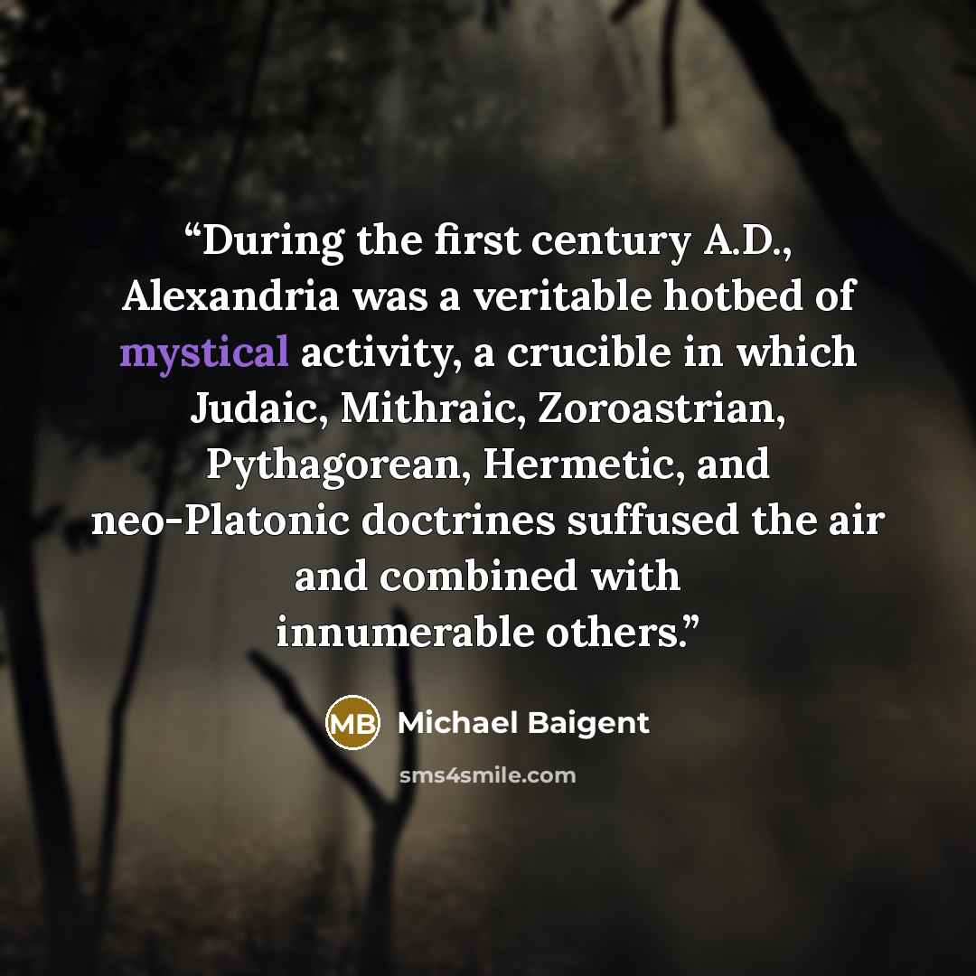 “During the first century A.D., Alexandria was a veritable hotbed of mystical activity, a crucible in which Judaic, Mithraic, Zoroastrian, Pythagorean, Hermetic, and neo-Platonic doctrines suffused the air and combined with innumerable others.” quote by Michael Baigent