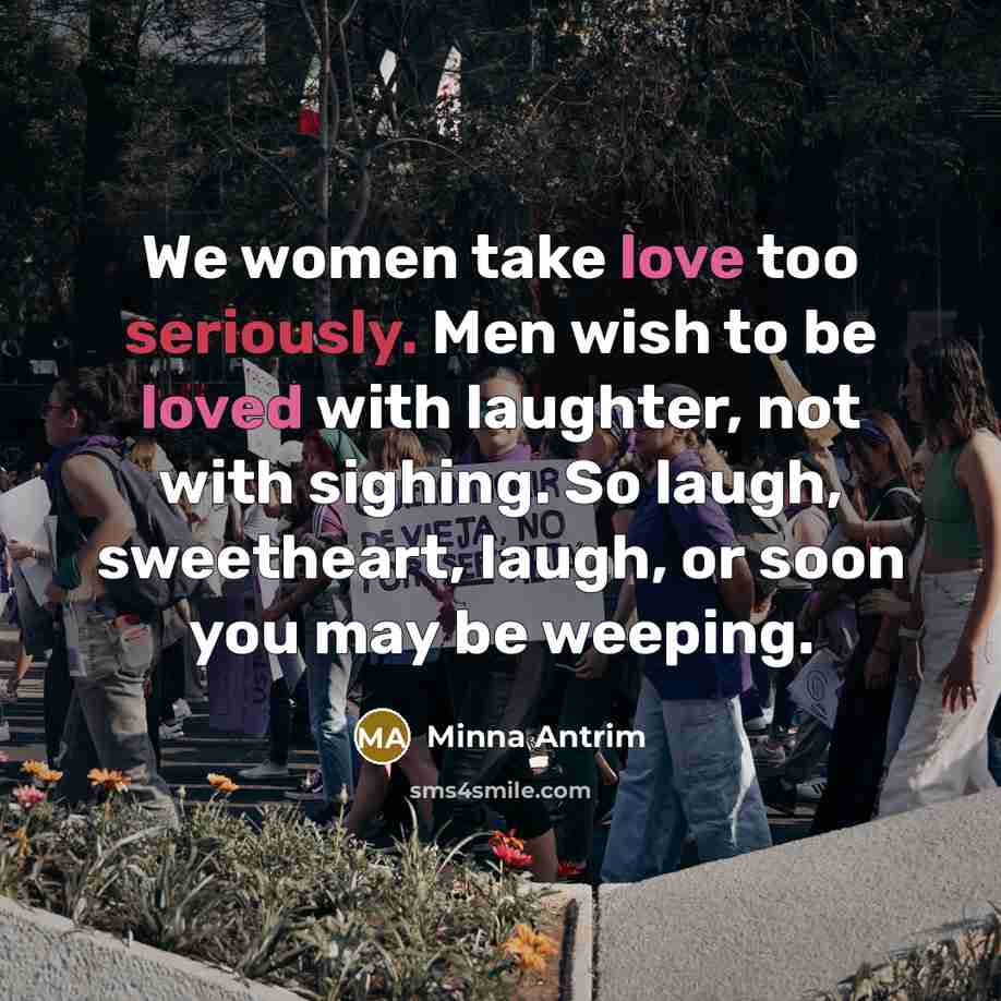 “We women take love too seriously. Men wish to be loved with laughter, not with sighing. So laugh, sweetheart, laugh, or soon you may be weeping.” quote by Minna Antrim