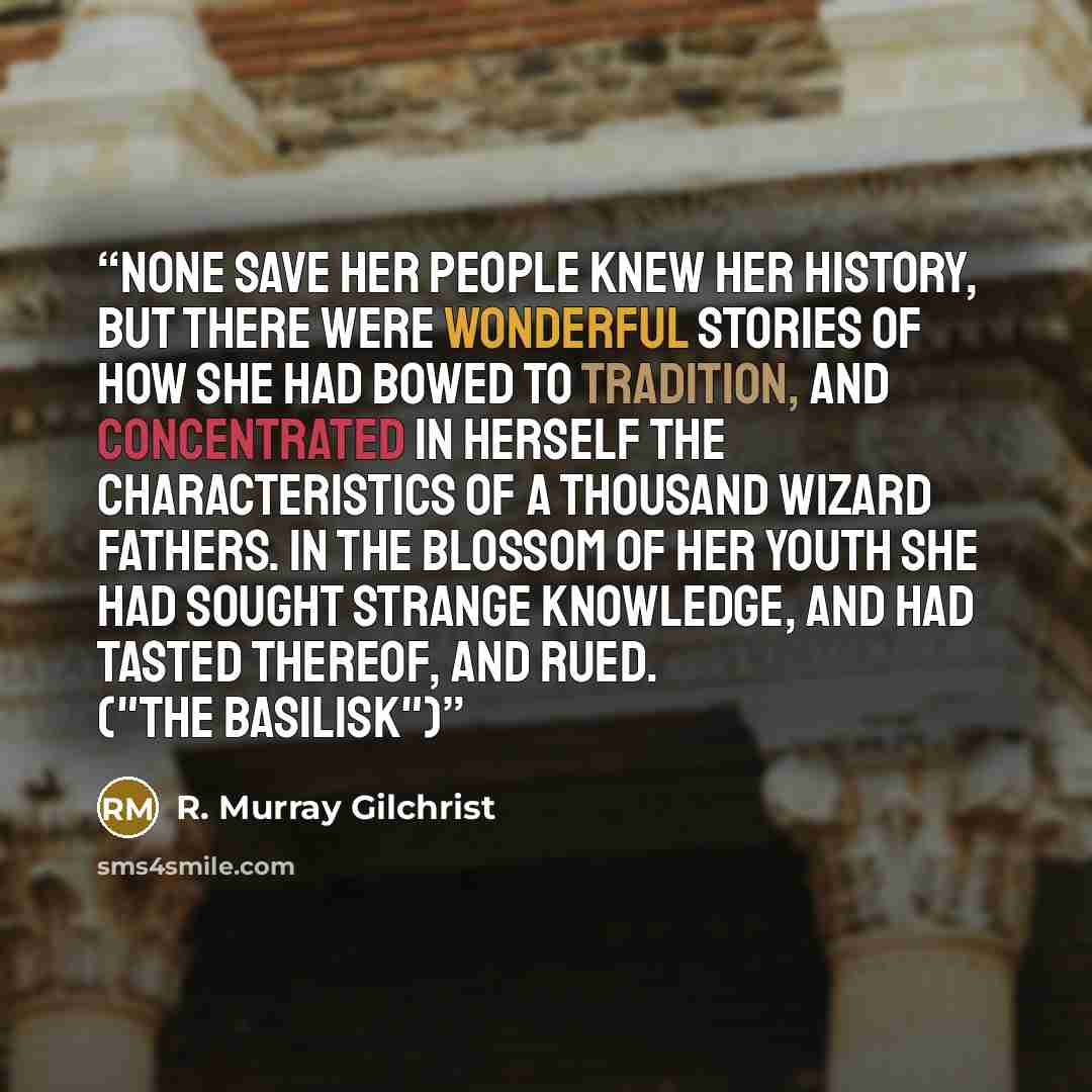 “None save her people knew her history, but there were wonderful stories of how she had bowed to tradition, and concentrated in herself the characteristics of a thousand wizard fathers. In the blossom of her youth she had sought strange knowledge, and had tasted thereof, and rued. ("The Basilisk")” quote by R. Murray Gilchrist
