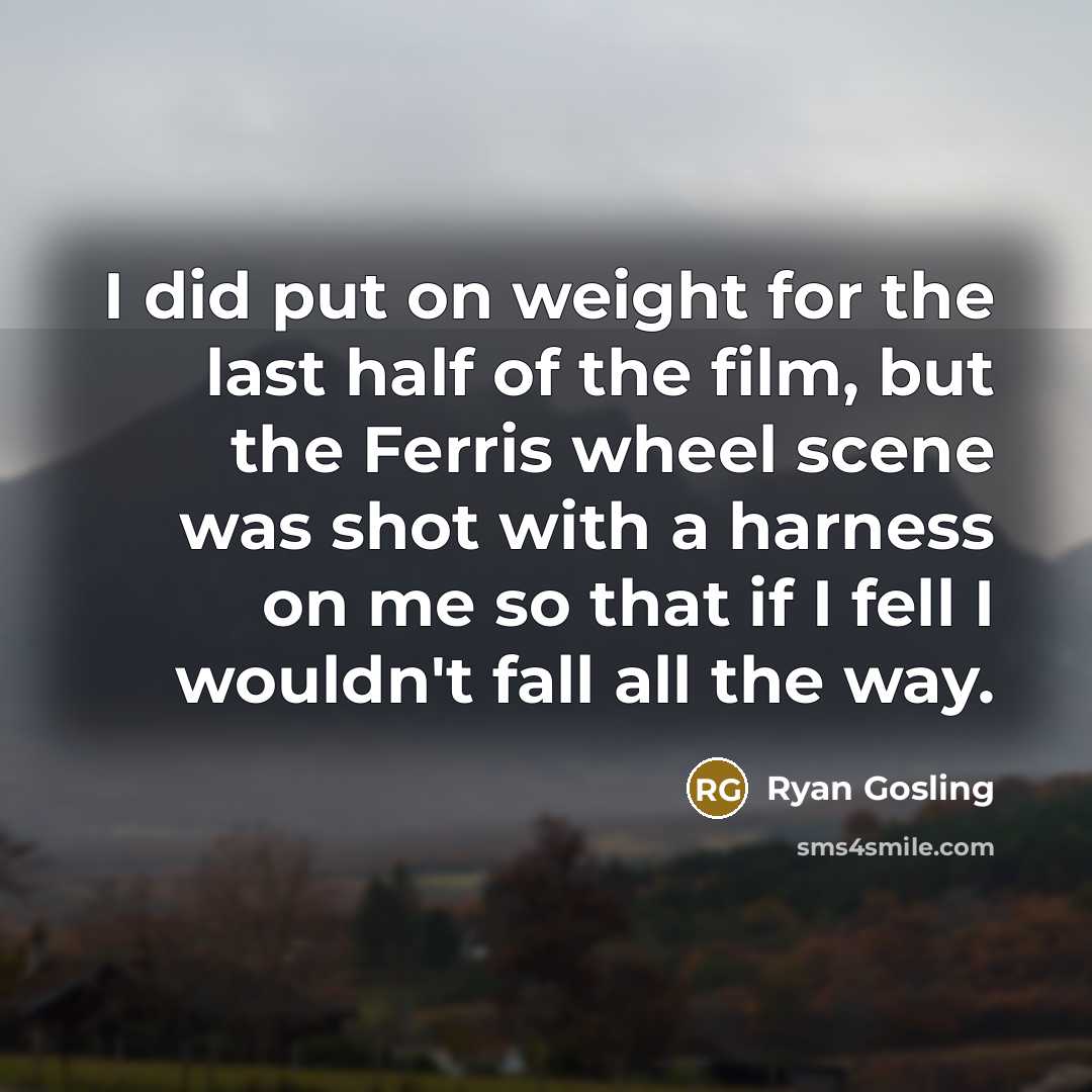 “I did put on weight for the last half of the film, but the Ferris wheel scene was shot with a harness on me so that if I fell I wouldn't fall all the way.” quote by Ryan Gosling