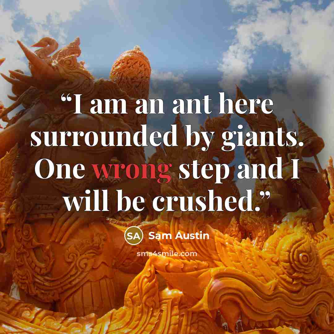 “I am an ant here surrounded by giants. One wrong step and I will be crushed.” quote by Sam Austin