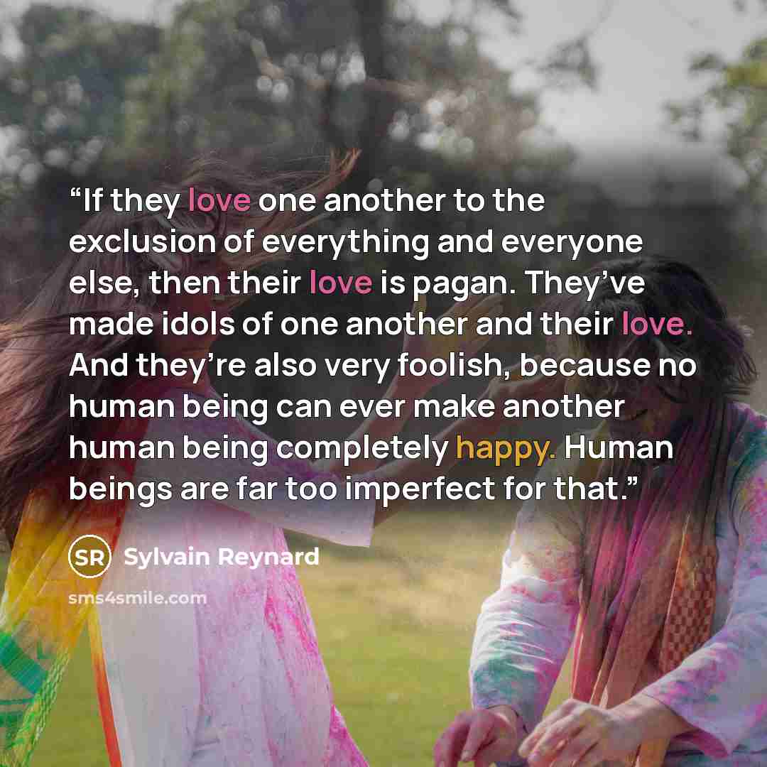 “If they love one another to the exclusion of everything and everyone else, then their love is pagan. They’ve made idols of one another and their love. And they’re also very foolish, because no human being can ever make another human being completely happy. Human beings are far too imperfect for…” quote by Sylvain Reynard