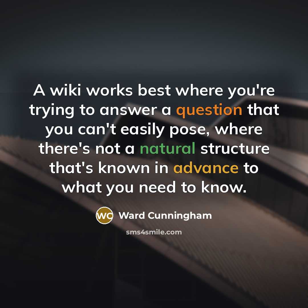 “A wiki works best where you're trying to answer a question that you can't easily pose, where there's not a natural structure that's known in advance to what you need to know.” quote by Ward Cunningham