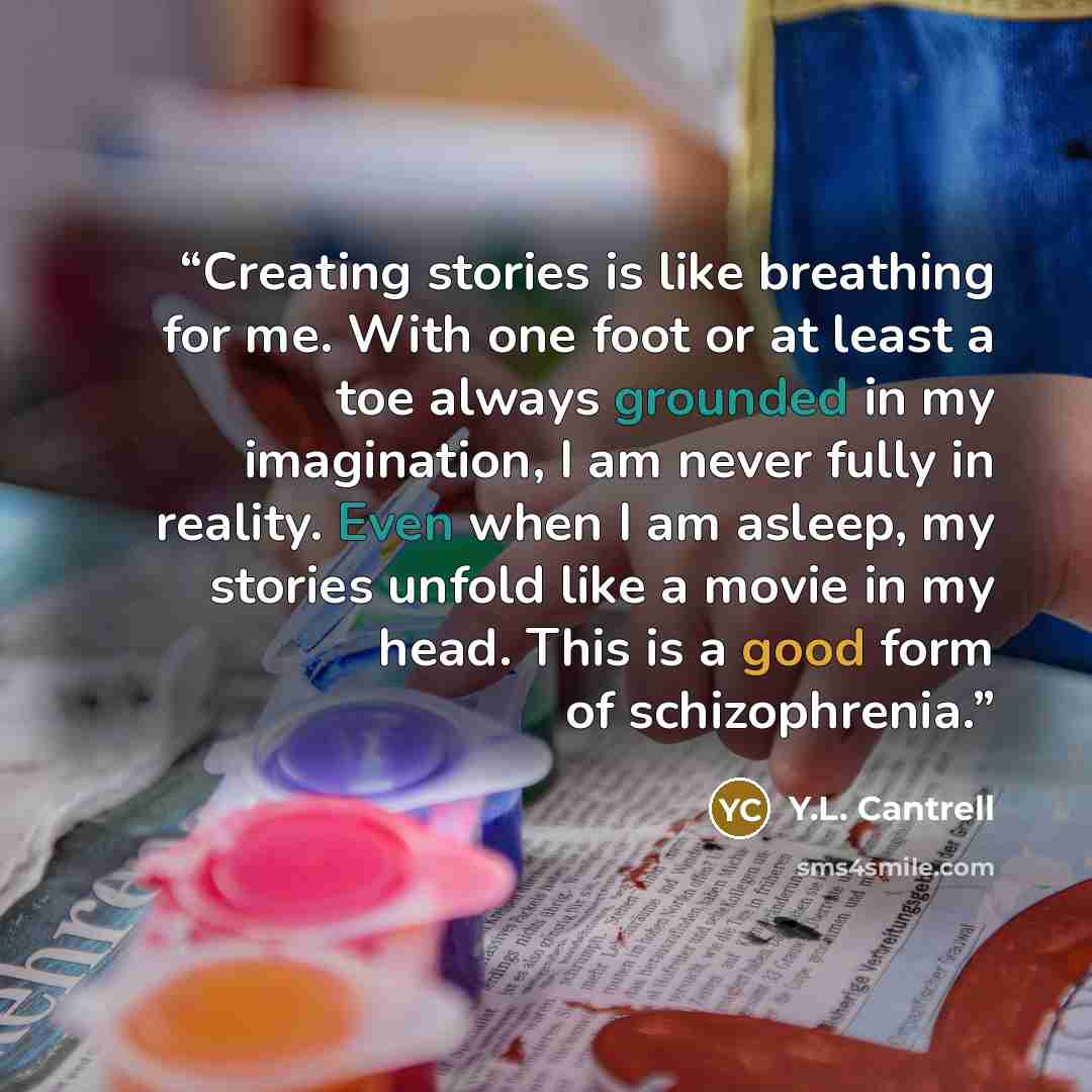 “Creating stories is like breathing for me. With one foot or at least a toe always grounded in my imagination, I am never fully in reality. Even when I am asleep, my stories unfold like a movie in my head. This is a good form of schizophrenia.” quote by Y.L. Cantrell