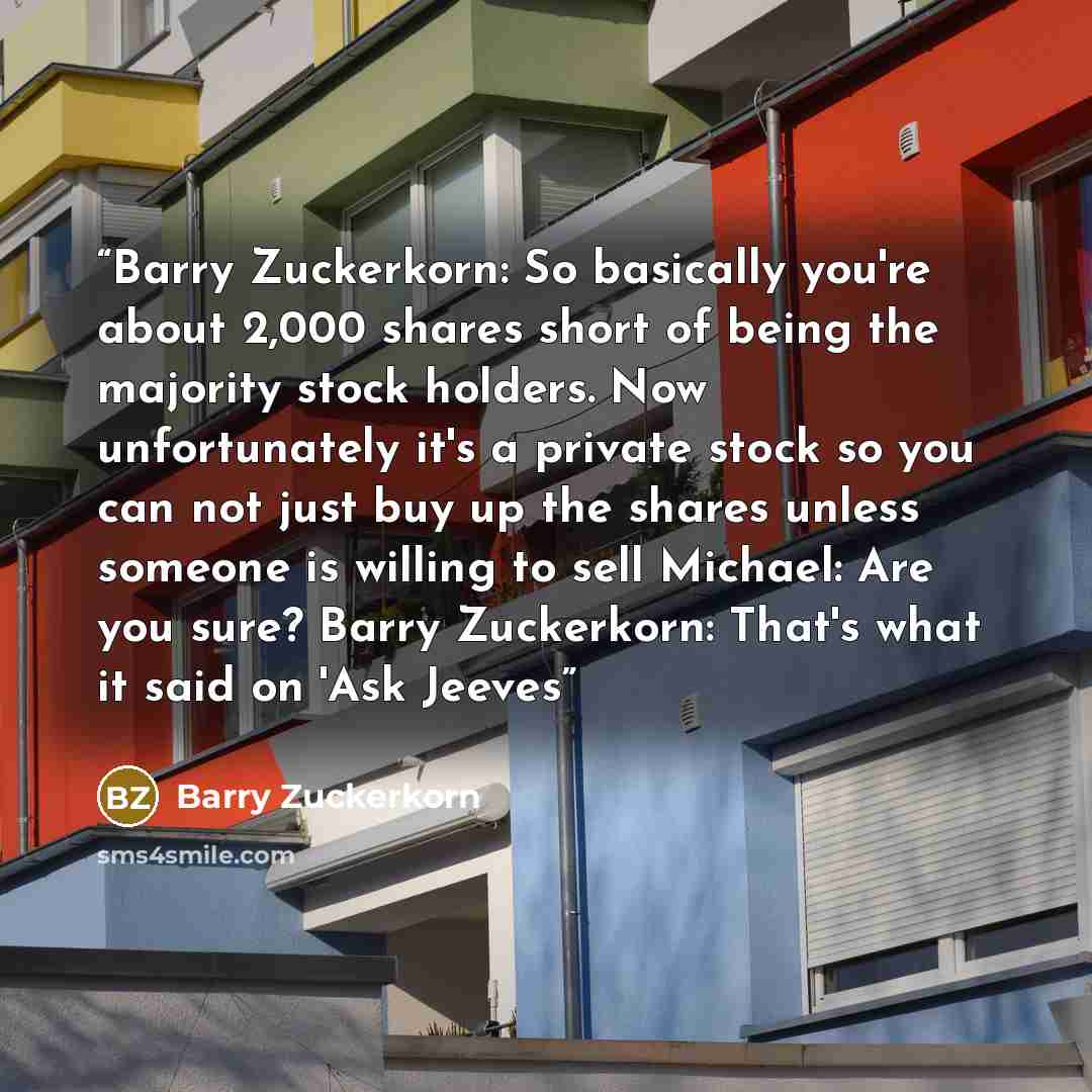 “Barry Zuckerkorn: So basically you're about 2,000 shares short of being the majority stock holders. Now unfortunately it's a private stock so you can not just buy up the shares unless someone is willing to sell Michael: Are you sure? Barry Zuckerkorn: That's what it said on 'Ask Jeeves” quote by Barry Zuckerkorn