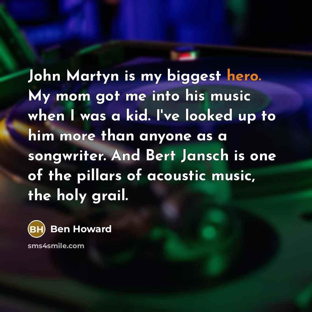 “John Martyn is my biggest hero. My mom got me into his music when I was a kid. I've looked up to him more than anyone as a songwriter. And Bert Jansch is one of the pillars of acoustic music, the holy grail.” quote by Ben Howard