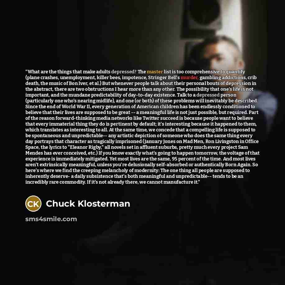 “What are the things that make adults depressed? The master list is too comprehensive to quantify (plane crashes, unemployment, killer bees, impotence, Stringer Bell's murder, gambling addictions, crib death, the music of Bon Iver, et al.) But whenever people talk about their personal bouts of…” quote by Chuck Klosterman