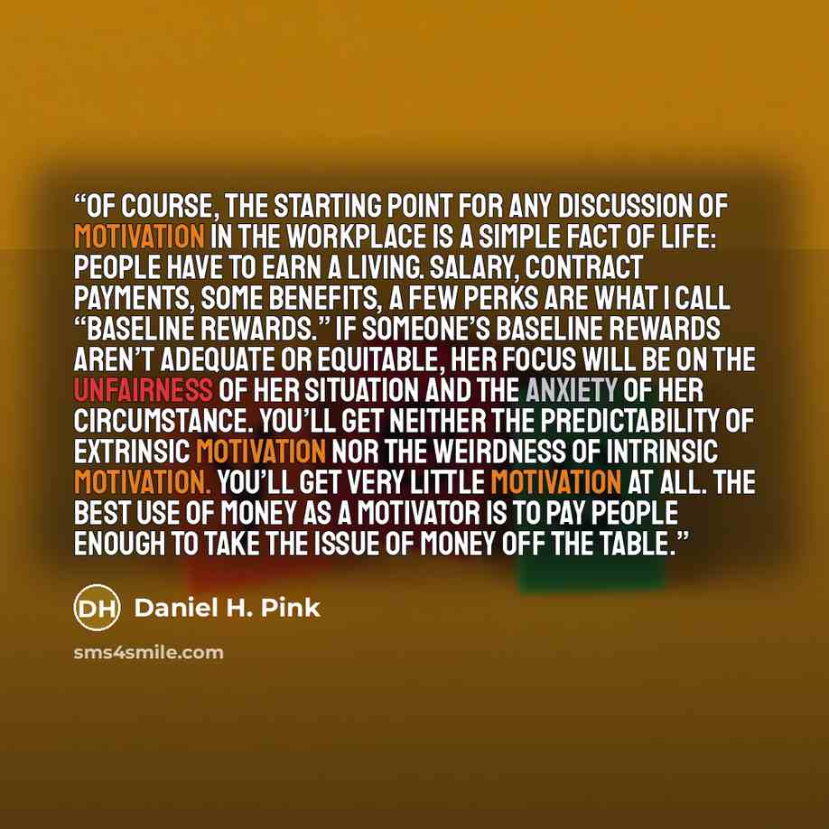 “Of course, the starting point for any discussion of motivation in the workplace is a simple fact of life: People have to earn a living. Salary, contract payments, some benefits, a few perks are what I call “baseline rewards.” If someone’s baseline rewards aren’t adequate or equitable, her focus…” quote by Daniel H. Pink