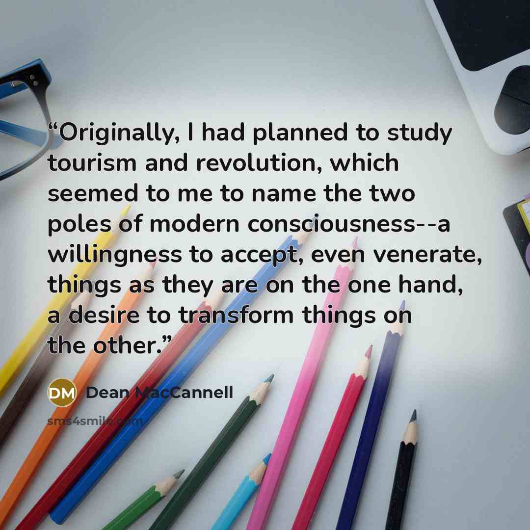 “Originally, I had planned to study tourism and revolution, which seemed to me to name the two poles of modern consciousness--a willingness to accept, even venerate, things as they are on the one hand, a desire to transform things on the other.” quote by Dean MacCannell
