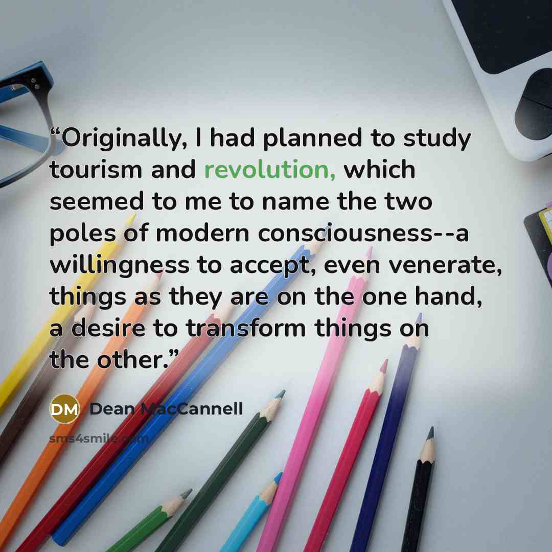 “Originally, I had planned to study tourism and revolution, which seemed to me to name the two poles of modern consciousness--a willingness to accept, even venerate, things as they are on the one hand, a desire to transform things on the other.” quote by Dean MacCannell