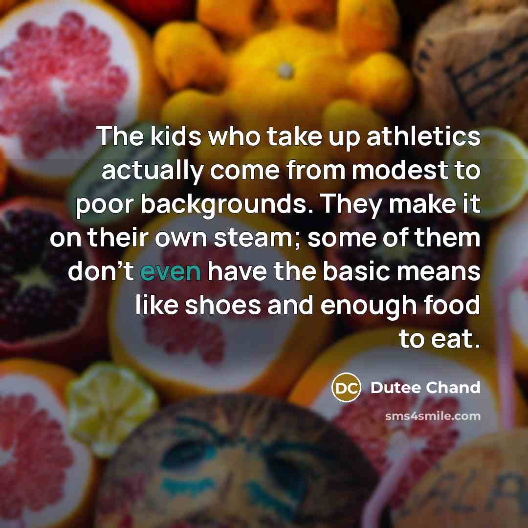 “The kids who take up athletics actually come from modest to poor backgrounds. They make it on their own steam; some of them don't even have the basic means like shoes and enough food to eat.” quote by Dutee Chand