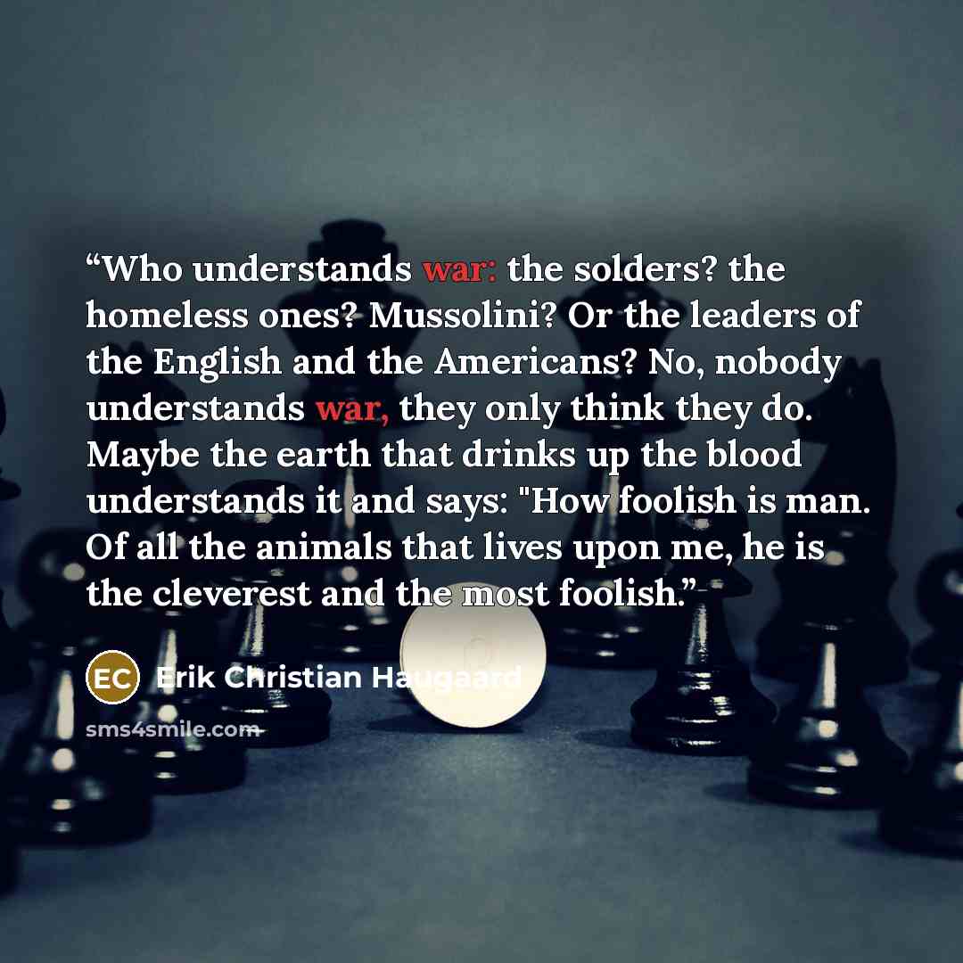 “Who understands war: the solders? the homeless ones? Mussolini? Or the leaders of the English and the Americans? No, nobody understands war, they only think they do. Maybe the earth that drinks up the blood understands it and says: "How foolish is man. Of all the animals that lives upon me, he is…” quote by Erik Christian Haugaard
