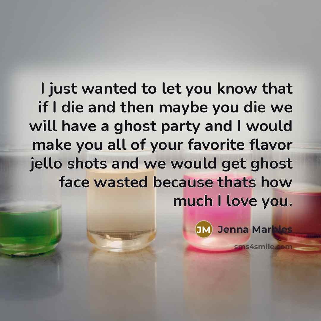 “I just wanted to let you know that if I die and then maybe you die we will have a ghost party and I would make you all of your favorite flavor jello shots and we would get ghost face wasted because thats how much I love you.” quote by Jenna Marbles