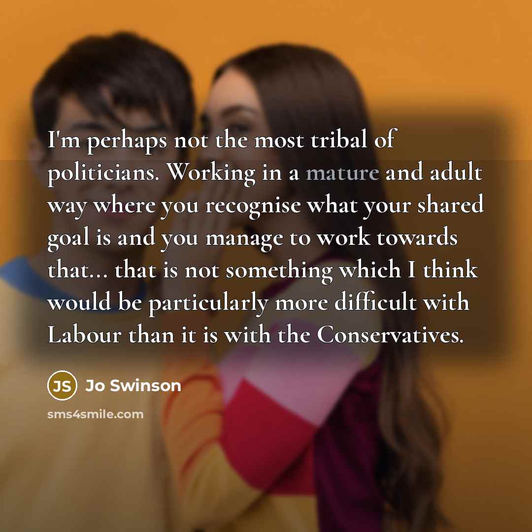 “I'm perhaps not the most tribal of politicians. Working in a mature and adult way where you recognise what your shared goal is and you manage to work towards that... that is not something which I think would be particularly more difficult with Labour than it is with the Conservatives.” quote by Jo Swinson