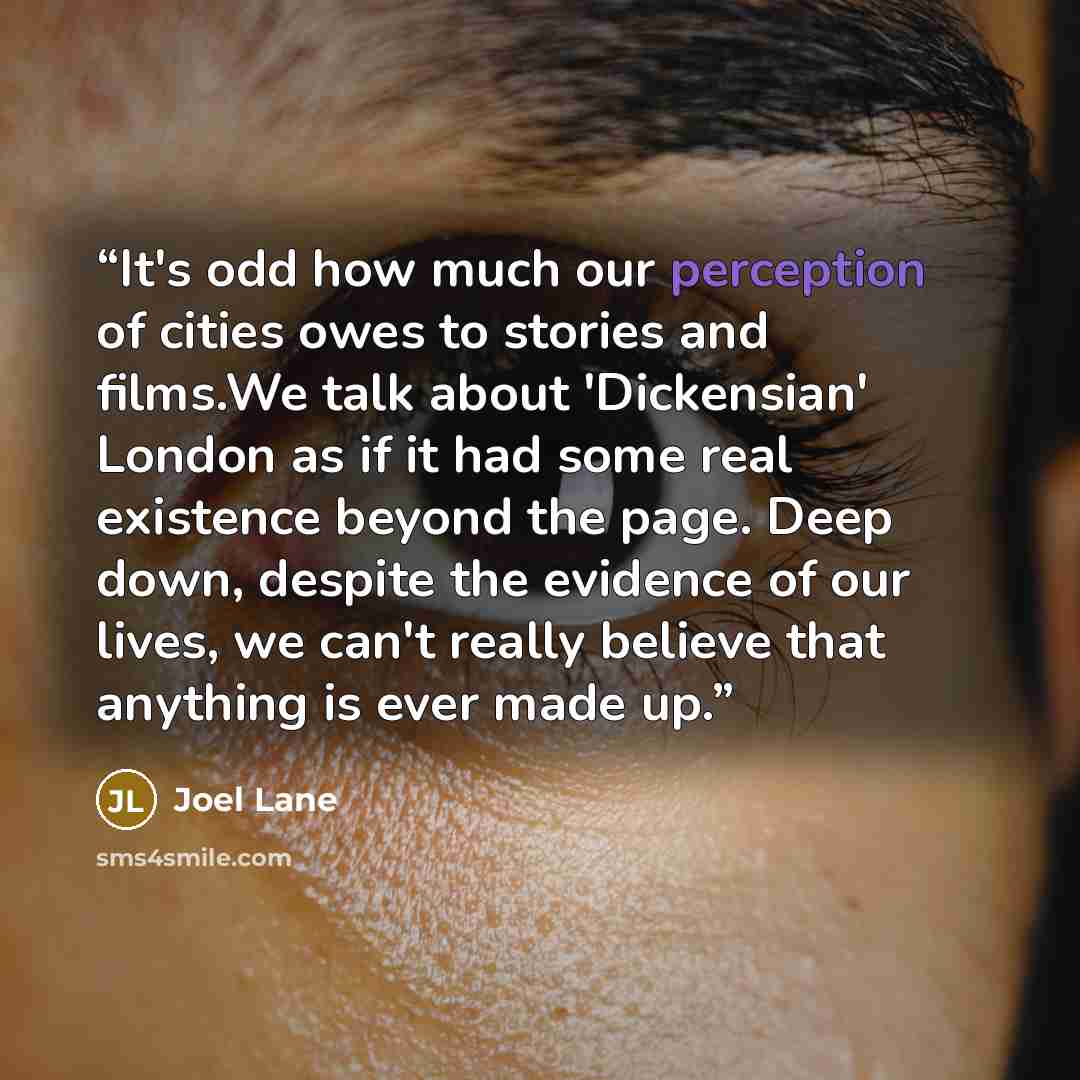 “It's odd how much our perception of cities owes to stories and films.We talk about 'Dickensian' London as if it had some real existence beyond the page. Deep down, despite the evidence of our lives, we can't really believe that anything is ever made up.” quote by Joel Lane