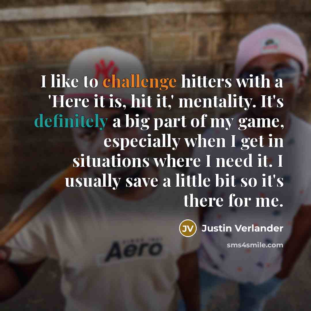 “I like to challenge hitters with a 'Here it is, hit it,' mentality. It's definitely a big part of my game, especially when I get in situations where I need it. I usually save a little bit so it's there for me.” quote by Justin Verlander
