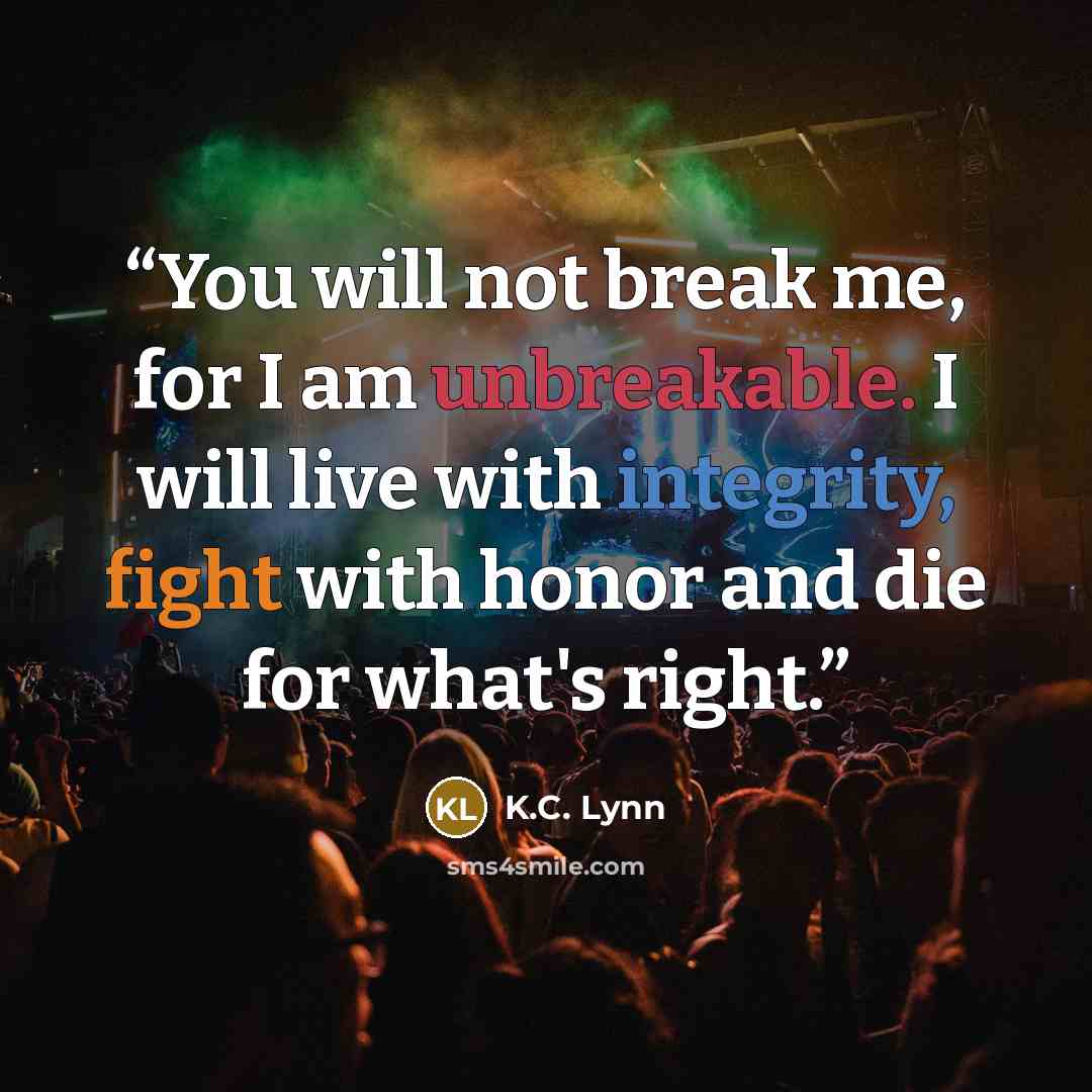 “You will not break me, for I am unbreakable. I will live with integrity, fight with honor and die for what's right.” quote by K.C. Lynn