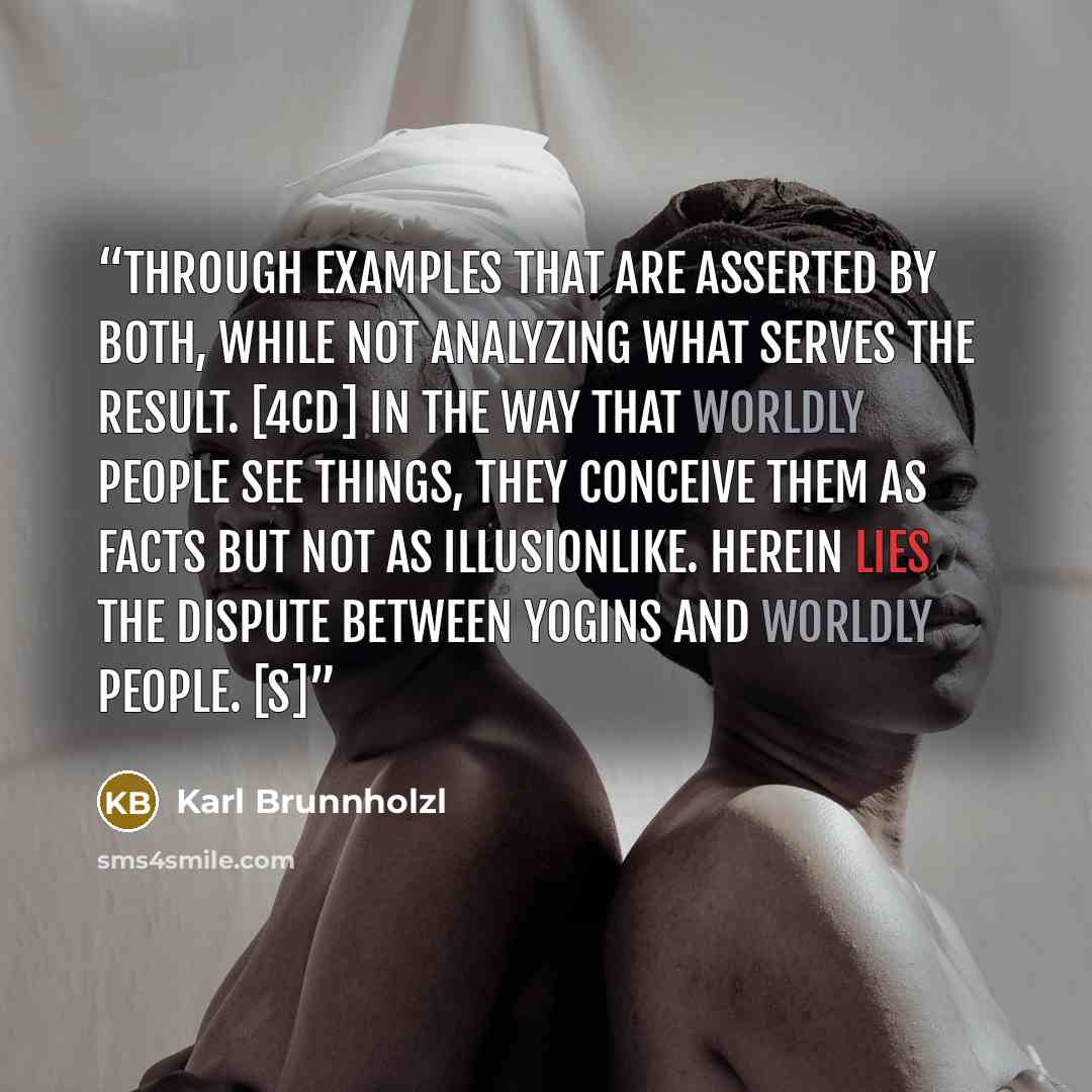 “Through examples that are asserted by both, While not analyzing what serves the result. [4cd] In the way that worldly people see things, They conceive them as facts But not as illusionlike. Herein lies the dispute between yogins and worldly people. [S]” quote by Karl Brunnholzl