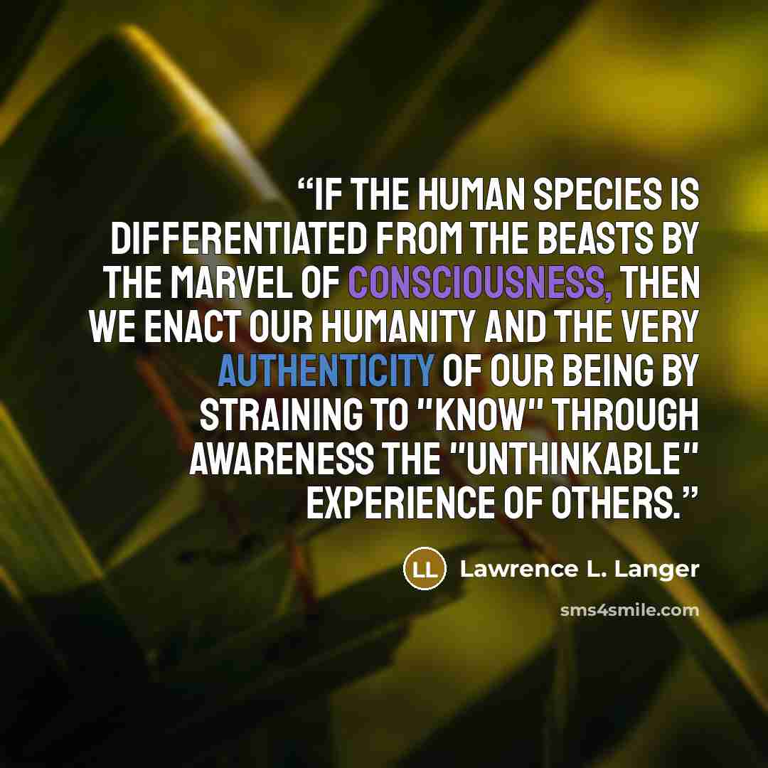“If the human species is differentiated from the beasts by the marvel of consciousness, then we enact our humanity and the very authenticity of our being by straining to "know" through awareness the "unthinkable" experience of others.” quote by Lawrence L. Langer