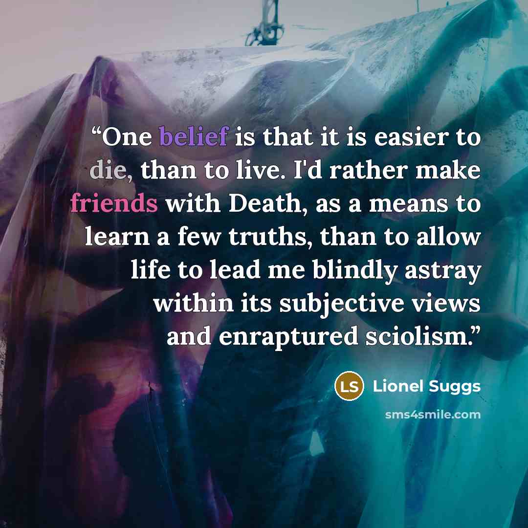 “One belief is that it is easier to die, than to live. I'd rather make friends with Death, as a means to learn a few truths, than to allow life to lead me blindly astray within its subjective views and enraptured sciolism.” quote by Lionel Suggs