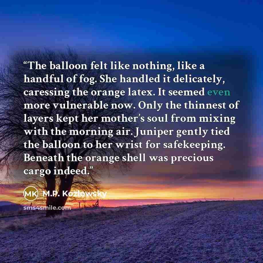 “The balloon felt like nothing, like a handful of fog. She handled it delicately, caressing the orange latex. It seemed even more vulnerable now. Only the thinnest of layers kept her mother’s soul from mixing with the morning air. Juniper gently tied the balloon to her wrist for safekeeping…” quote by M.P. Kozlowsky