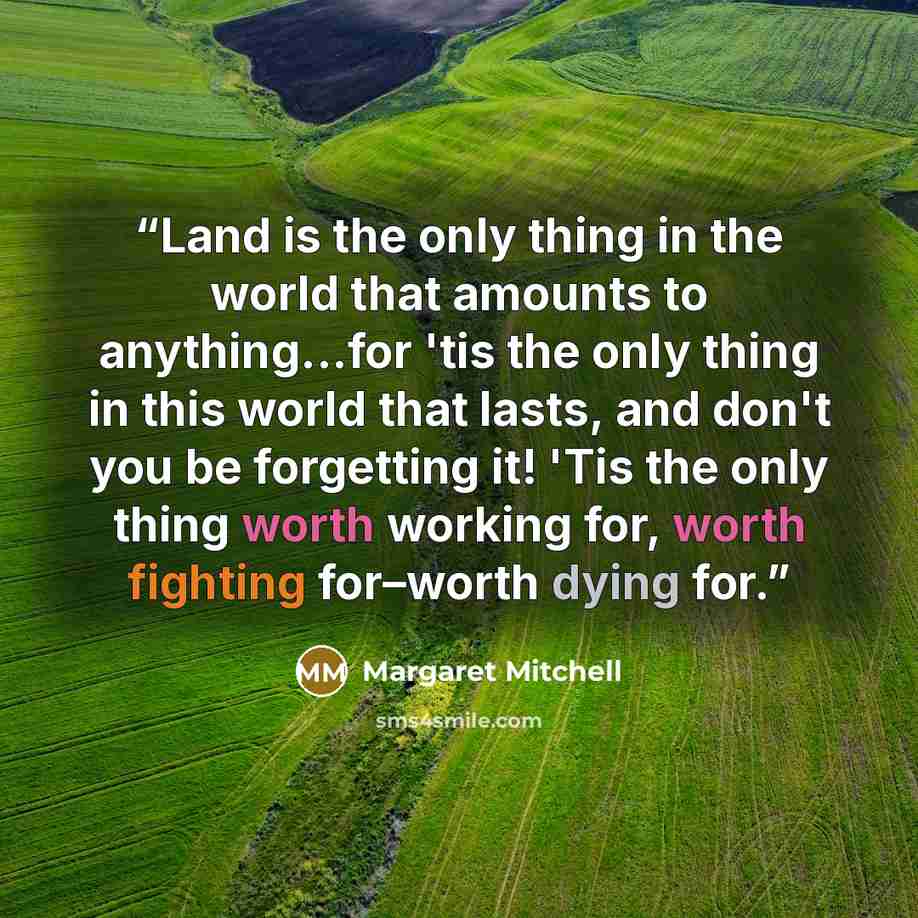 “Land is the only thing in the world that amounts to anything...for 'tis the only thing in this world that lasts, and don't you be forgetting it! 'Tis the only thing worth working for, worth fighting for–worth dying for.” quote by Margaret Mitchell