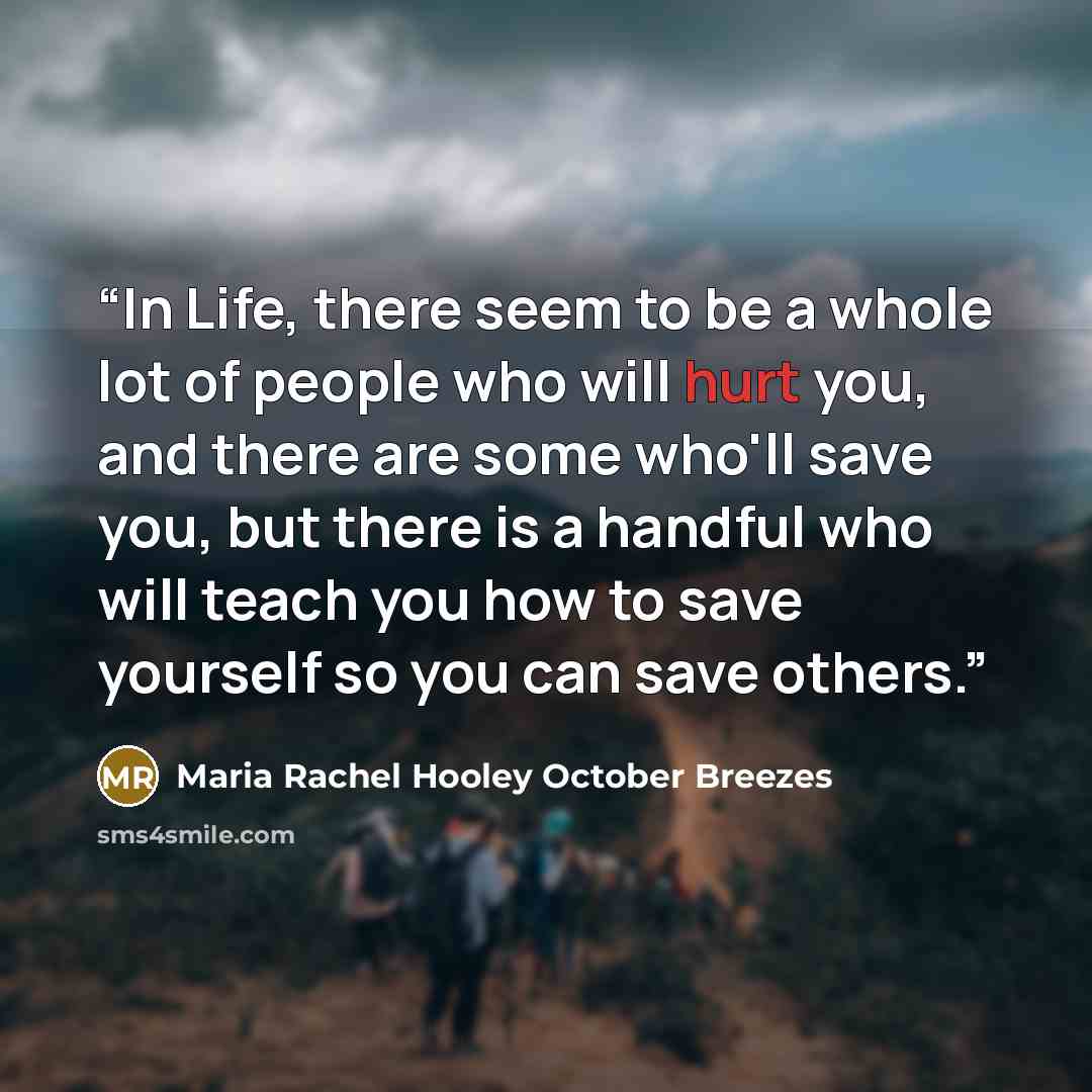 “In Life, there seem to be a whole lot of people who will hurt you, and there are some who'll save you, but there is a handful who will teach you how to save yourself so you can save others.” quote by Maria Rachel Hooley October Breezes