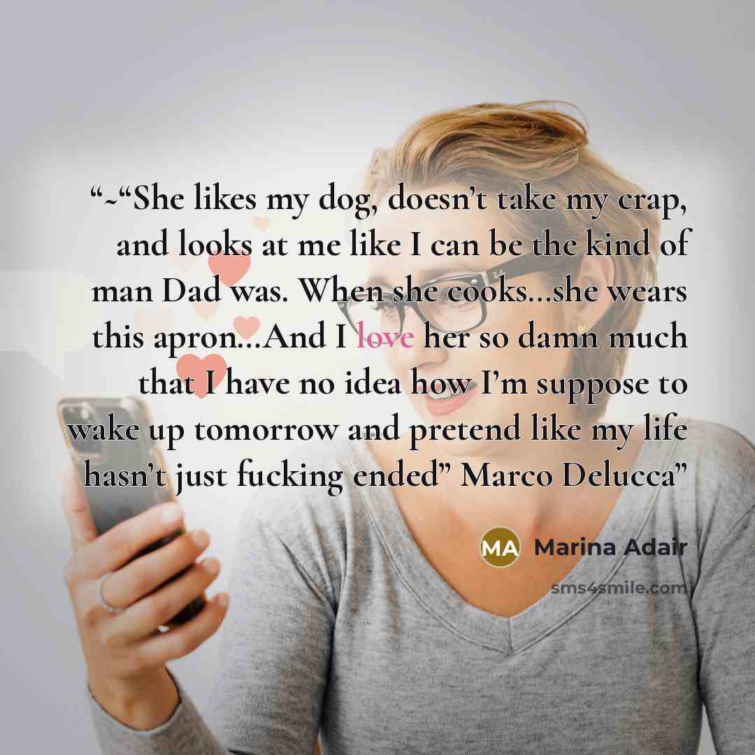 “~“She likes my dog, doesn’t take my crap, and looks at me like I can be the kind of man Dad was. When she cooks…she wears this apron…And I love her so damn much that I have no idea how I’m suppose to wake up tomorrow and pretend like my life hasn’t just fucking ended” Marco Delucca” quote by Marina Adair