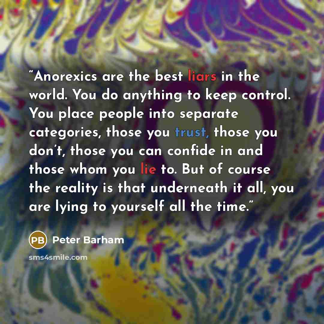 “Anorexics are the best liars in the world. You do anything to keep control. You place people into separate categories, those you trust, those you don’t, those you can confide in and those whom you lie to. But of course the reality is that underneath it all, you are lying to yourself all the time.” quote by Peter Barham
