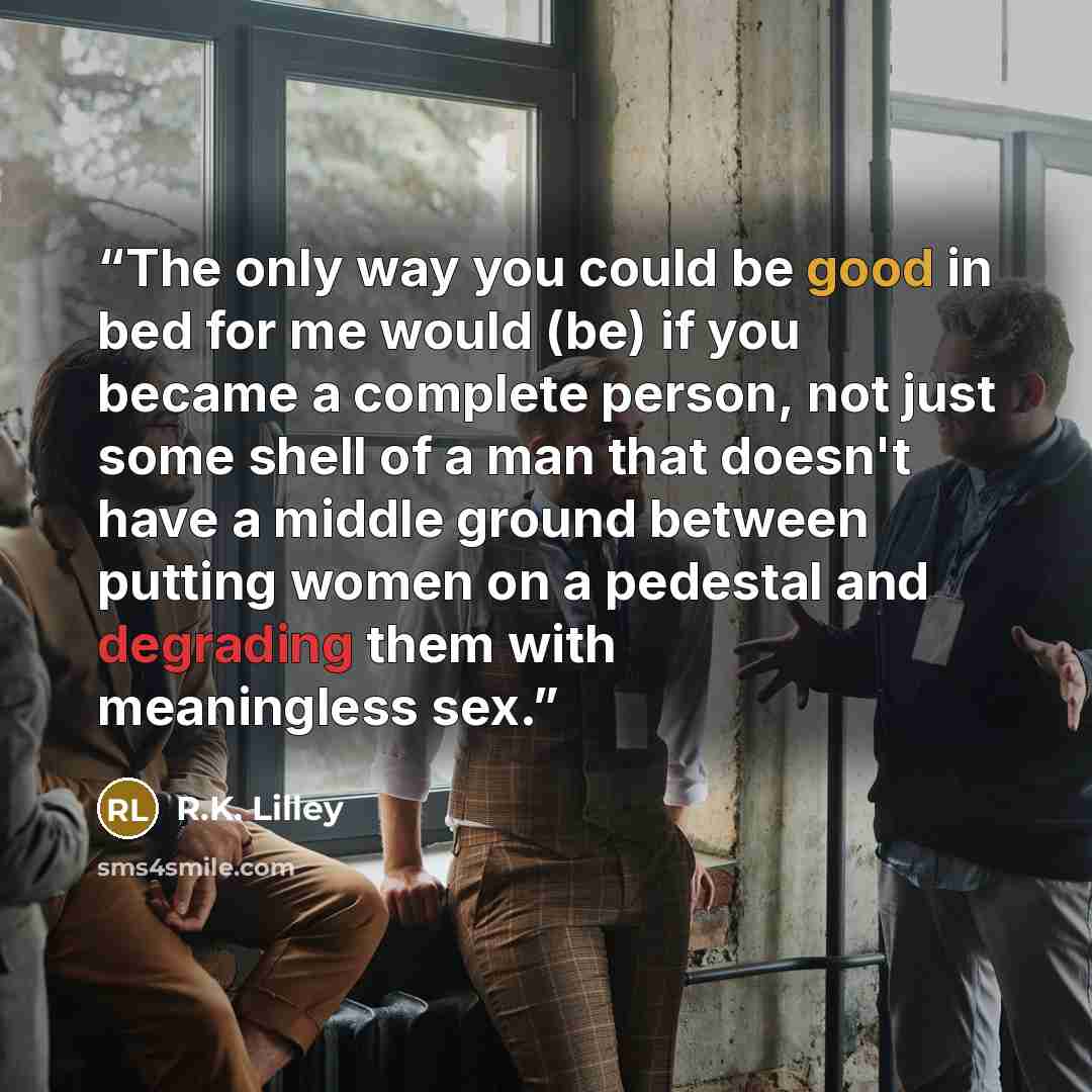 “The only way you could be good in bed for me would (be) if you became a complete person, not just some shell of a man that doesn't have a middle ground between putting women on a pedestal and degrading them with meaningless sex.” quote by R.K. Lilley