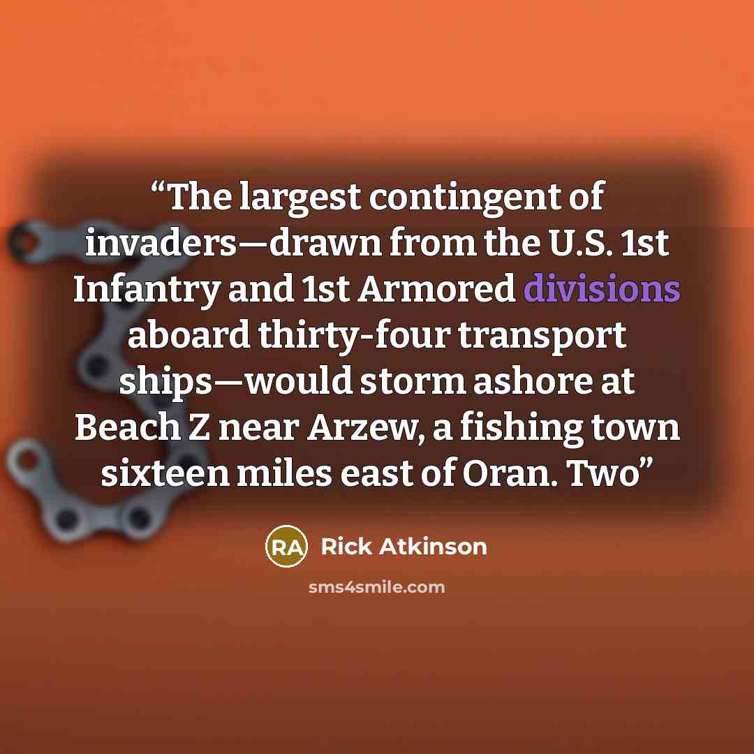 “The largest contingent of invaders—drawn from the U.S. 1st Infantry and 1st Armored divisions aboard thirty-four transport ships—would storm ashore at Beach Z near Arzew, a fishing town sixteen miles east of Oran. Two” quote by Rick Atkinson
