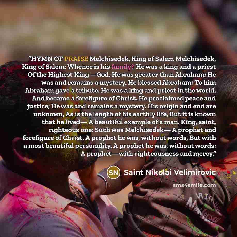 “HYMN OF PRAISE Melchisedek, King of Salem Melchisedek, King of Salem: Whence is his family? He was a king and a priest Of the Highest King—God. He was greater than Abraham; He was and remains a mystery. He blessed Abraham; To him Abraham gave a tribute. He was a king and priest in the world, And…” quote by Saint Nikolai Velimirovic
