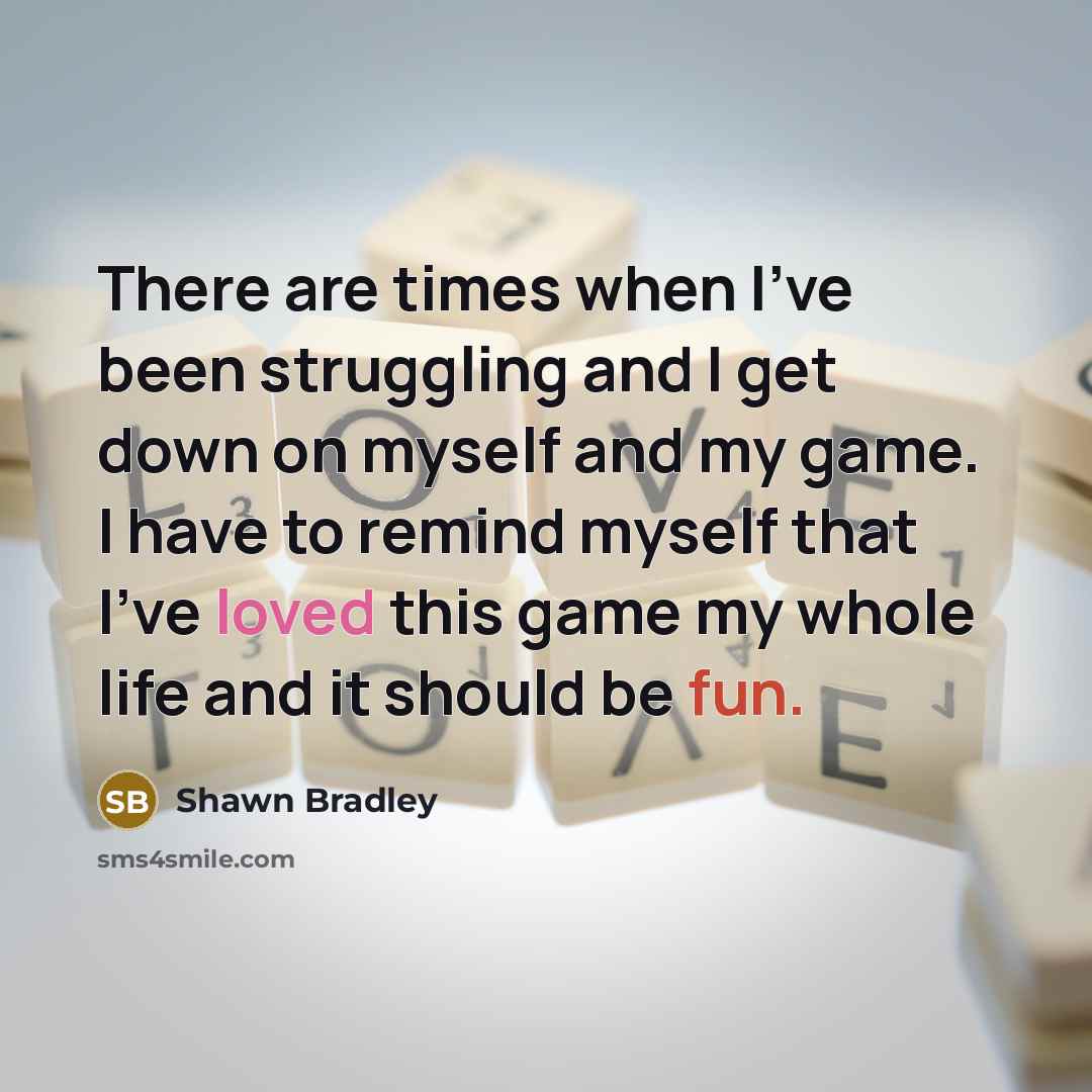 “There are times when I've been struggling and I get down on myself and my game. I have to remind myself that I've loved this game my whole life and it should be fun.” quote by Shawn Bradley