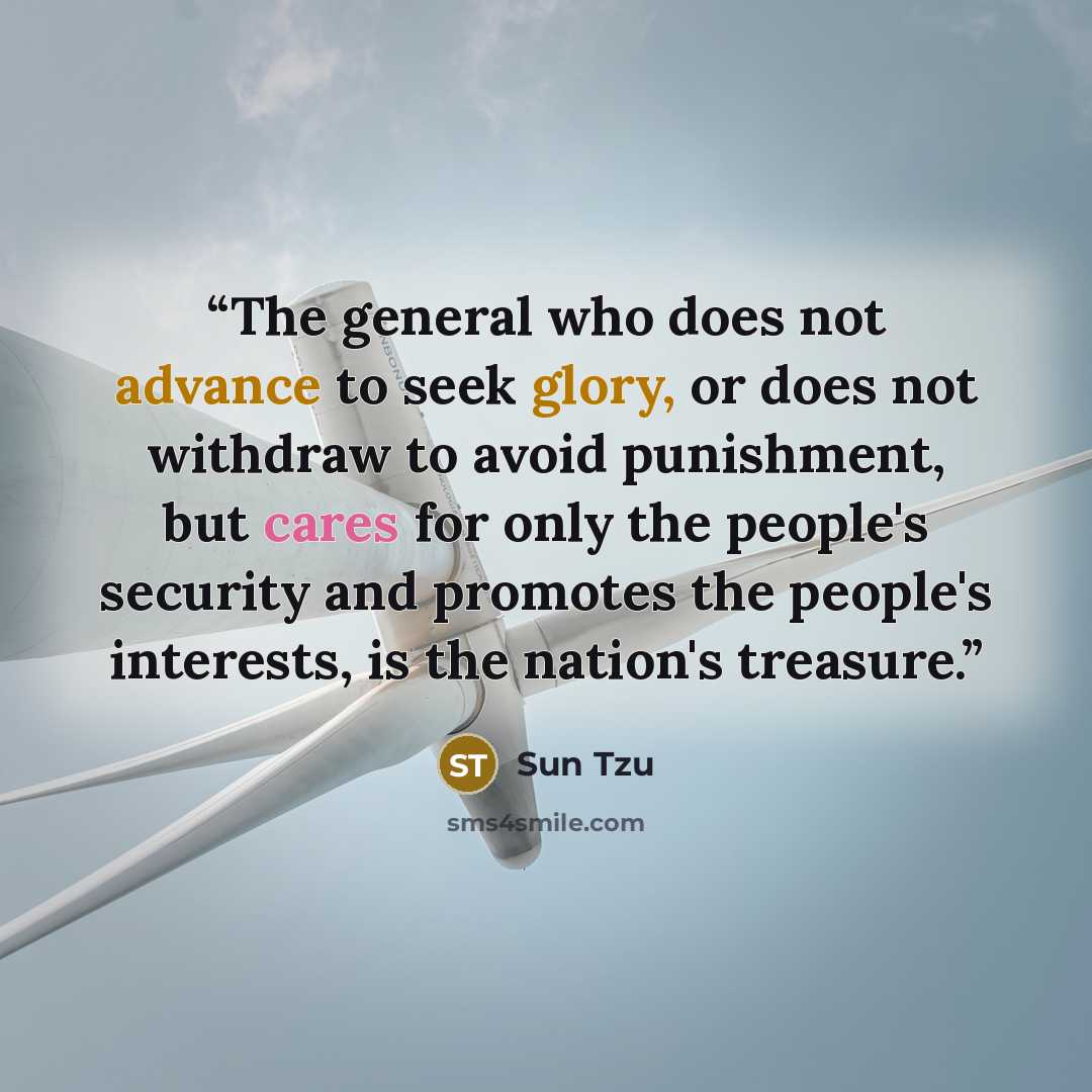“The general who does not advance to seek glory, or does not withdraw to avoid punishment, but cares for only the people's security and promotes the people's interests, is the nation's treasure.” quote by Sun Tzu