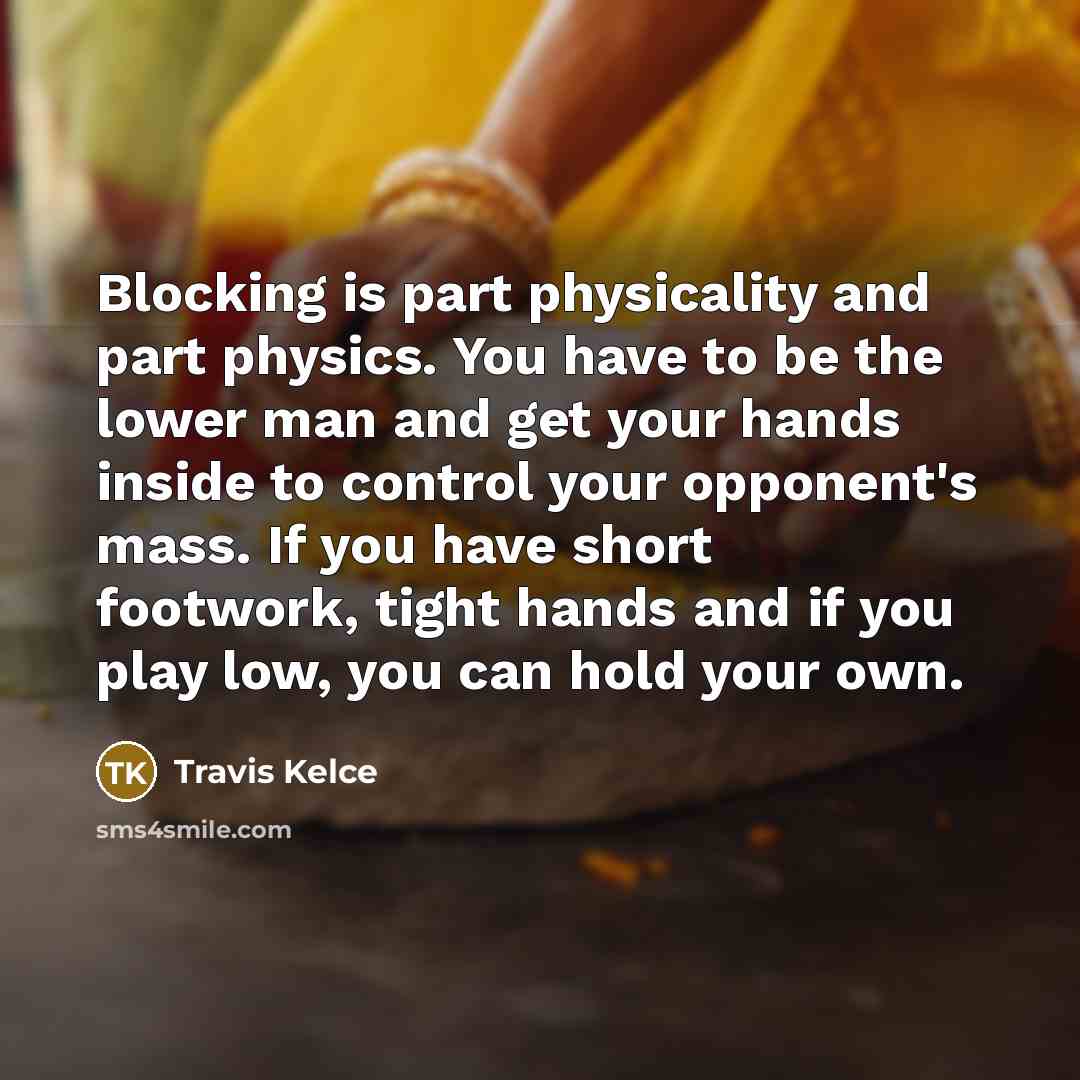 “Blocking is part physicality and part physics. You have to be the lower man and get your hands inside to control your opponent's mass. If you have short footwork, tight hands and if you play low, you can hold your own.” quote by Travis Kelce