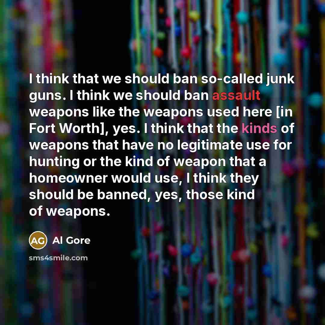 “I think that we should ban so-called junk guns. I think we should ban assault weapons like the weapons used here [in Fort Worth], yes. I think that the kinds of weapons that have no legitimate use for hunting or the kind of weapon that a homeowner would use, I think they should be banned, yes…” quote by Al Gore