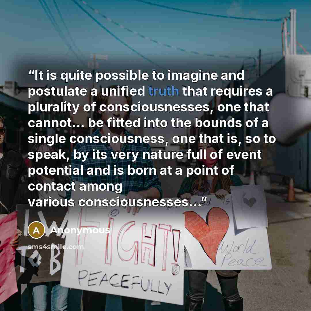 “It is quite possible to imagine and postulate a unified truth that requires a plurality of consciousnesses, one that cannot... be fitted into the bounds of a single consciousness, one that is, so to speak, by its very nature full of event potential and is born at a point of contact among various…” quote by Anonymous